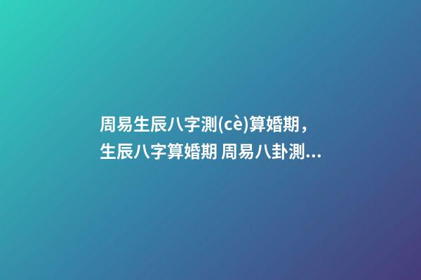 周易生辰八字測(cè)算婚期，生辰八字算婚期 周易八卦測(cè)婚姻，生辰八字測(cè)婚姻